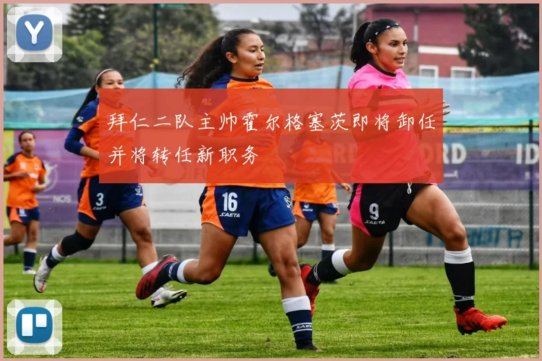 拜仁二队主帅霍尔格塞茨即将卸任并将转任新职务